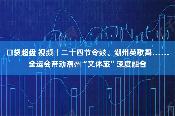 口袋超盘 视频丨二十四节令鼓、潮州英歌舞……全运会带动潮州“文体旅”深度融合