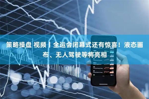 策略操盘 视频丨全运会闭幕式还有惊喜!液态画布、无人驾驶等将亮相