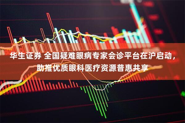 华生证券 全国疑难眼病专家会诊平台在沪启动,助推优质眼科医疗资源普惠共享