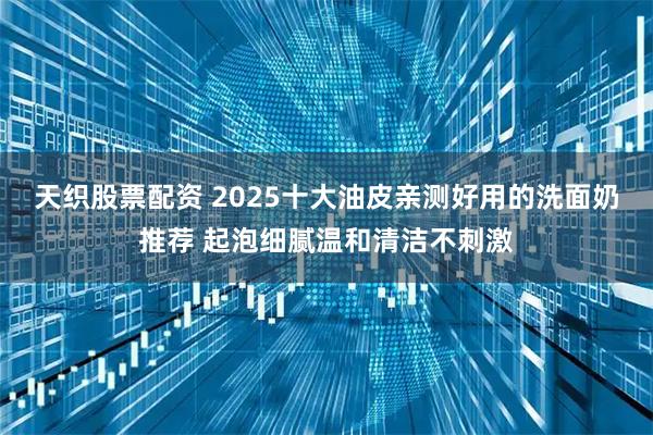 天织股票配资 2025十大油皮亲测好用的洗面奶推荐 起泡细腻温和清洁不刺激