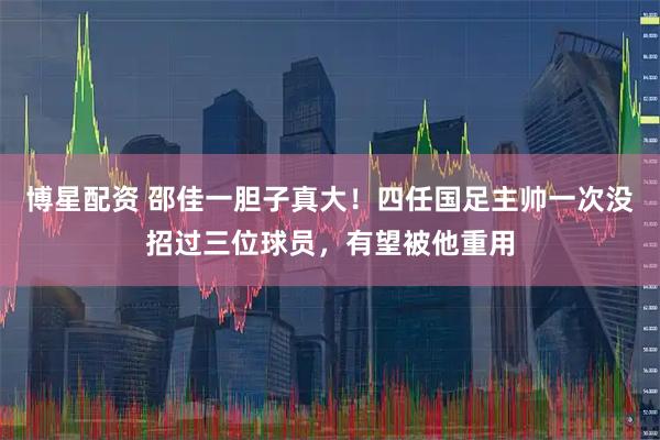 博星配资 邵佳一胆子真大！四任国足主帅一次没招过三位球员，有望被他重用