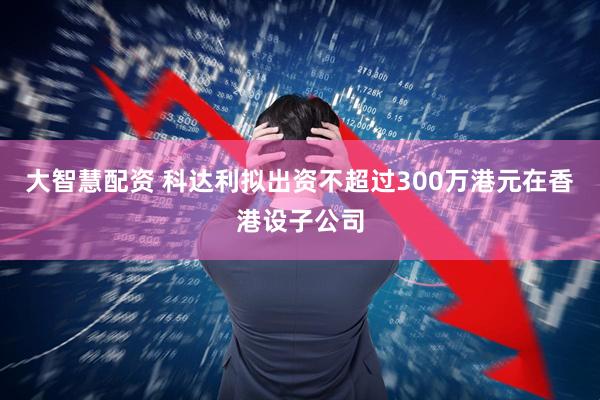 大智慧配资 科达利拟出资不超过300万港元在香港设子公司