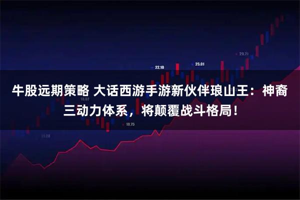 牛股远期策略 大话西游手游新伙伴琅山王：神裔三动力体系，将颠覆战斗格局！