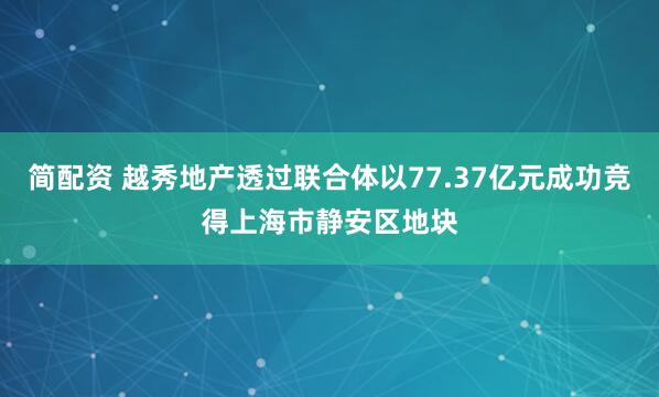 简配资 越秀地产透过联合体以77.37亿元成功竞得上海市静安区地块