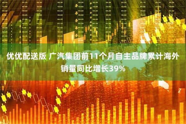 优优配送版 广汽集团前11个月自主品牌累计海外销量同比增长39%