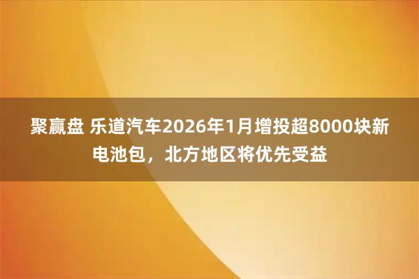 聚赢盘 乐道汽车2026年1月增投超8000块新电池包，北方地区将优先受益