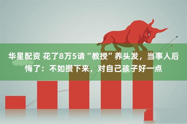 华星配资 花了8万5请“教授”养头发,当事人后悔了:不如攒下来,对自己孩子好一点