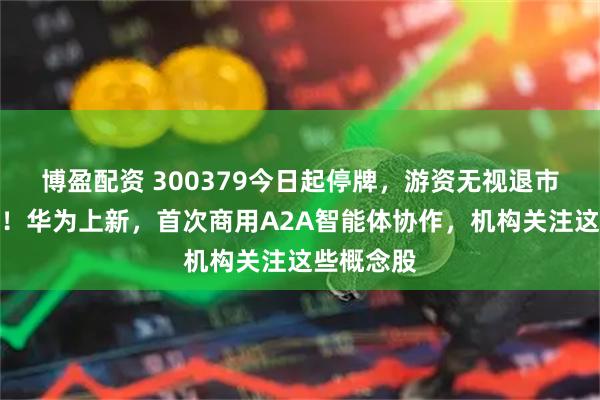 博盈配资 300379今日起停牌,游资无视退市风险炒作!华为上新,首次商用A2A智能体协作,机构关注这些概念股
