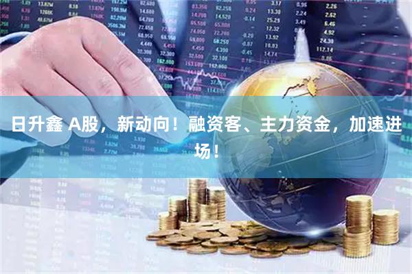 日升鑫 A股，新动向！融资客、主力资金，加速进场！