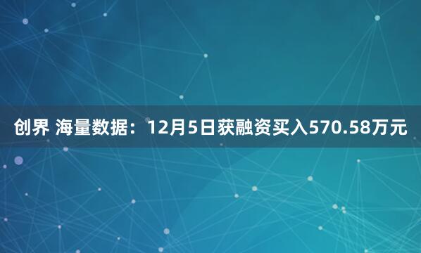 创界 海量数据:12月5日获融资买入570.58万元