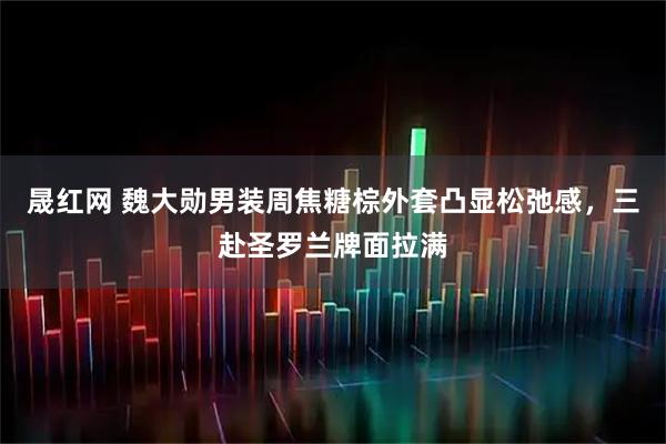 晟红网 魏大勋男装周焦糖棕外套凸显松弛感,三赴圣罗兰牌面拉满