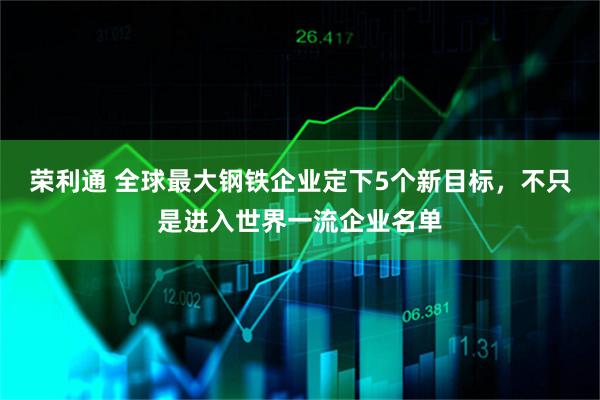 荣利通 全球最大钢铁企业定下5个新目标,不只是进入世界一流企业名单