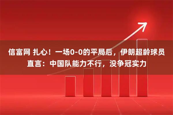 信富网 扎心！一场0-0的平局后，伊朗超龄球员直言：中国队能力不行，没争冠实力