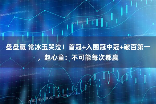 盘盘赢 常冰玉哭泣！首冠+入围冠中冠+破百第一，赵心童：不可能每次都赢